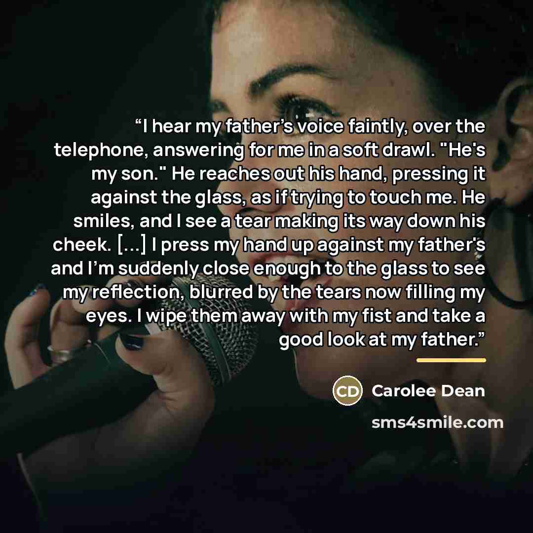 “I hear my father's voice faintly, over the telephone, answering for me in a soft drawl. "He's my son." He reaches out his hand, pressing it against the glass, as if trying to touch me. He smiles, and I see a tear making its way down his cheek. [...] I press my hand up against my father's and I'm…” quote by Carolee Dean