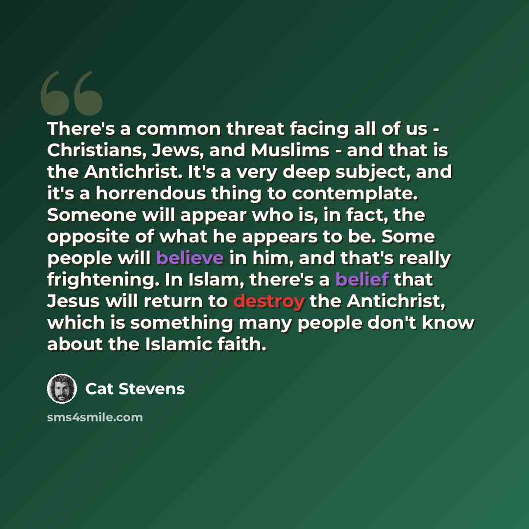 “There's a common threat facing all of us - Christians, Jews, and Muslims - and that is the Antichrist. It's a very deep subject, and it's a horrendous thing to contemplate. Someone will appear who is, in fact, the opposite of what he appears to be. Some people will believe in him, and that's…” quote by Cat Stevens