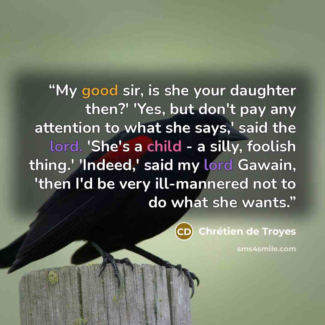 “My good sir, is she your daughter then?' 'Yes, but don't pay any attention to what she says,' said the lord. 'She's a child - a silly, foolish thing.' 'Indeed,' said my lord Gawain, 'then I'd be very ill-mannered not to do what she wants.” quote by Chrétien de Troyes