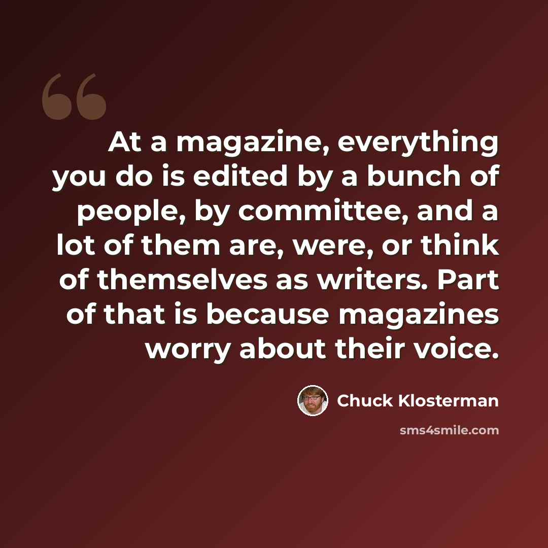 “At a magazine, everything you do is edited by a bunch of people, by committee, and a lot of them are, were, or think of themselves as writers. Part of that is because magazines worry about their voice.” quote by Chuck Klosterman