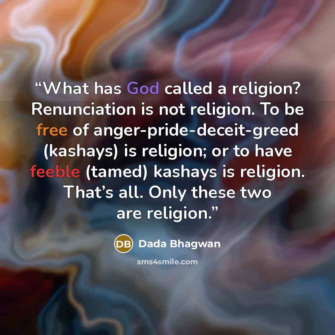 “What has God called a religion? Renunciation is not religion. To be free of anger-pride-deceit-greed (kashays) is religion; or to have feeble (tamed) kashays is religion. That’s all. Only these two are religion.” quote by Dada Bhagwan