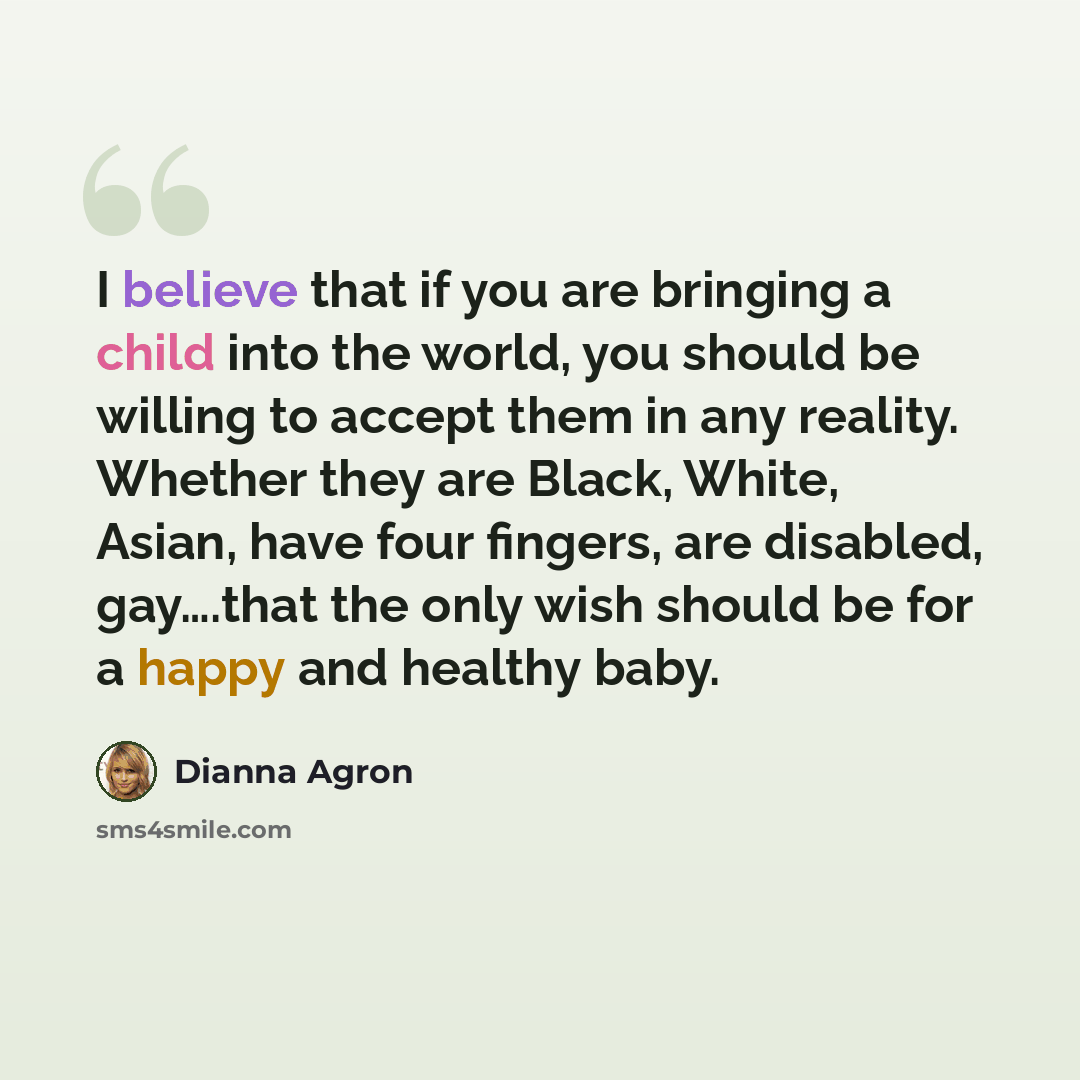 “I believe that if you are bringing a child into the world, you should be willing to accept them in any reality. Whether they are Black, White, Asian, have four fingers, are disabled, gay….that the only wish should be for a happy and healthy baby.” quote by Dianna Agron
