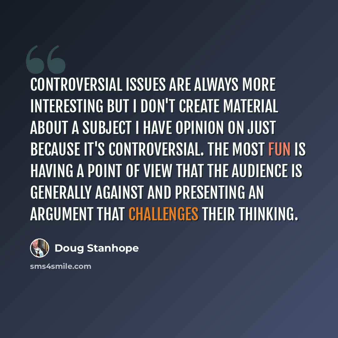 “Controversial issues are always more interesting but I don't create material about a subject I have opinion on just because it's controversial. The most fun is having a point of view that the audience is generally against and presenting an argument that challenges their thinking.” quote by Doug Stanhope