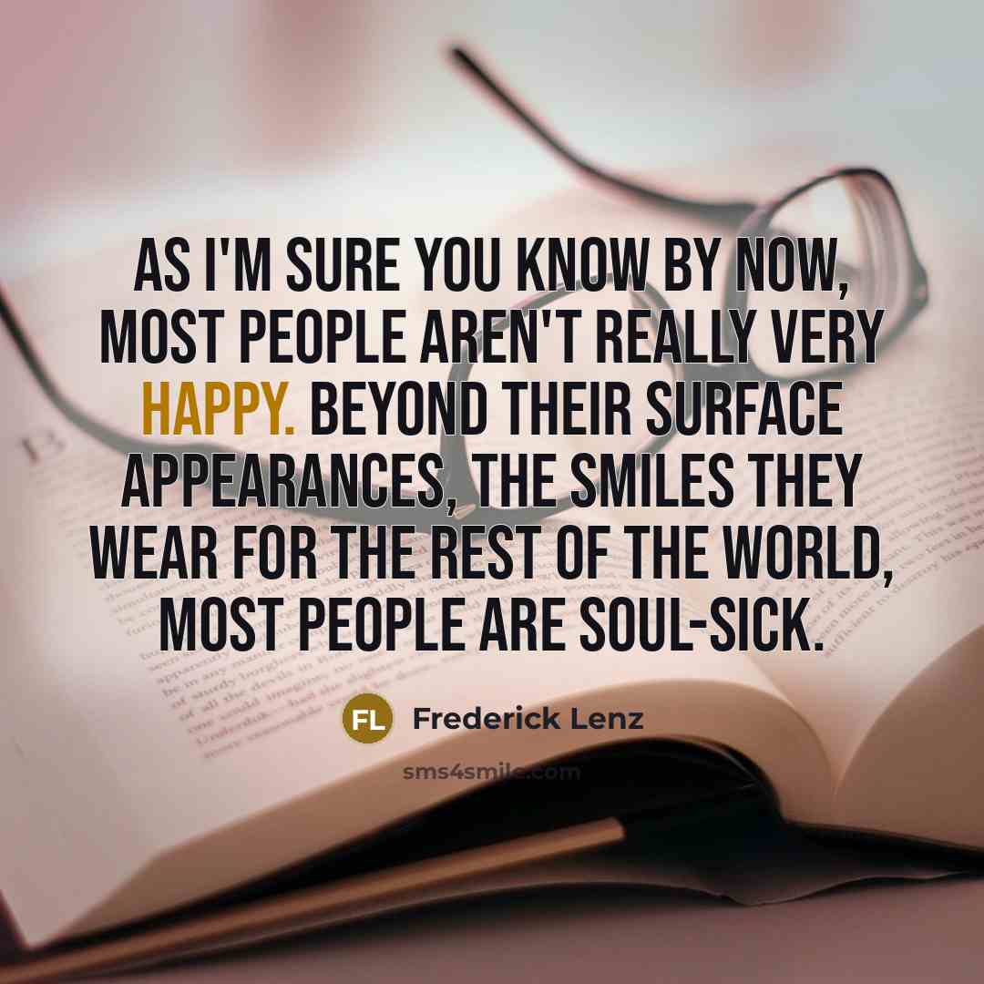 “As I'm sure you know by now, most people aren't really very happy. Beyond their surface appearances, the smiles they wear for the rest of the world, most people are soul-sick.” quote by Frederick Lenz