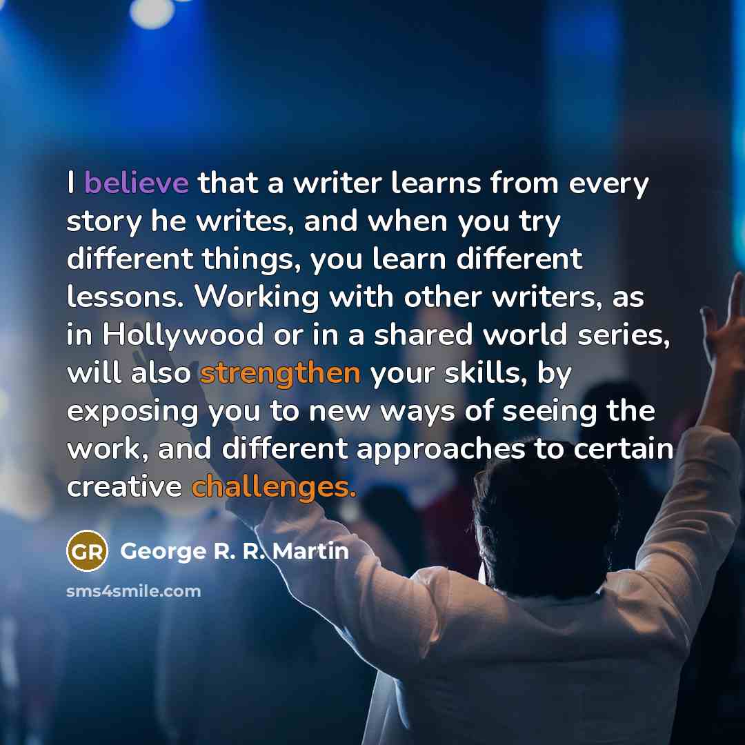 “I believe that a writer learns from every story he writes, and when you try different things, you learn different lessons. Working with other writers, as in Hollywood or in a shared world series, will also strengthen your skills, by exposing you to new ways of seeing the work, and different…” quote by George R. R. Martin