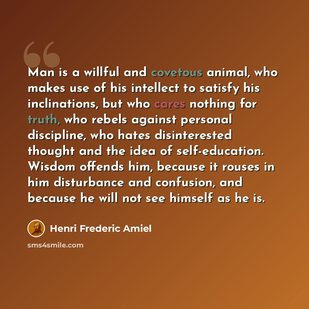 “Man is a willful and covetous animal, who makes use of his intellect to satisfy his inclinations, but who cares nothing for truth, who rebels against personal discipline, who hates disinterested thought and the idea of self-education. Wisdom offends him, because it rouses in him disturbance and…” quote by Henri Frederic Amiel