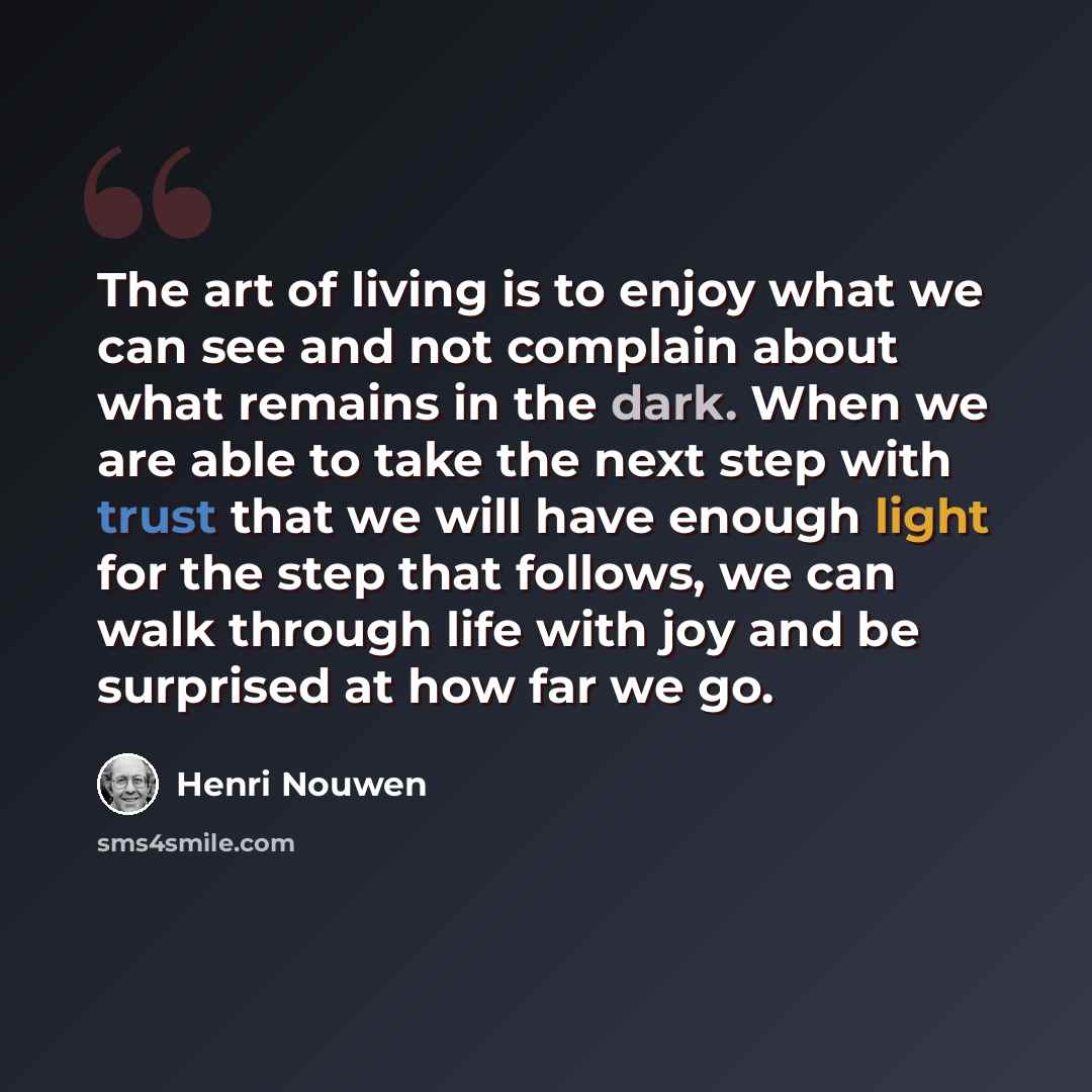 “The art of living is to enjoy what we can see and not complain about what remains in the dark. When we are able to take the next step with trust that we will have enough light for the step that follows, we can walk through life with joy and be surprised at how far we go.” quote by Henri Nouwen