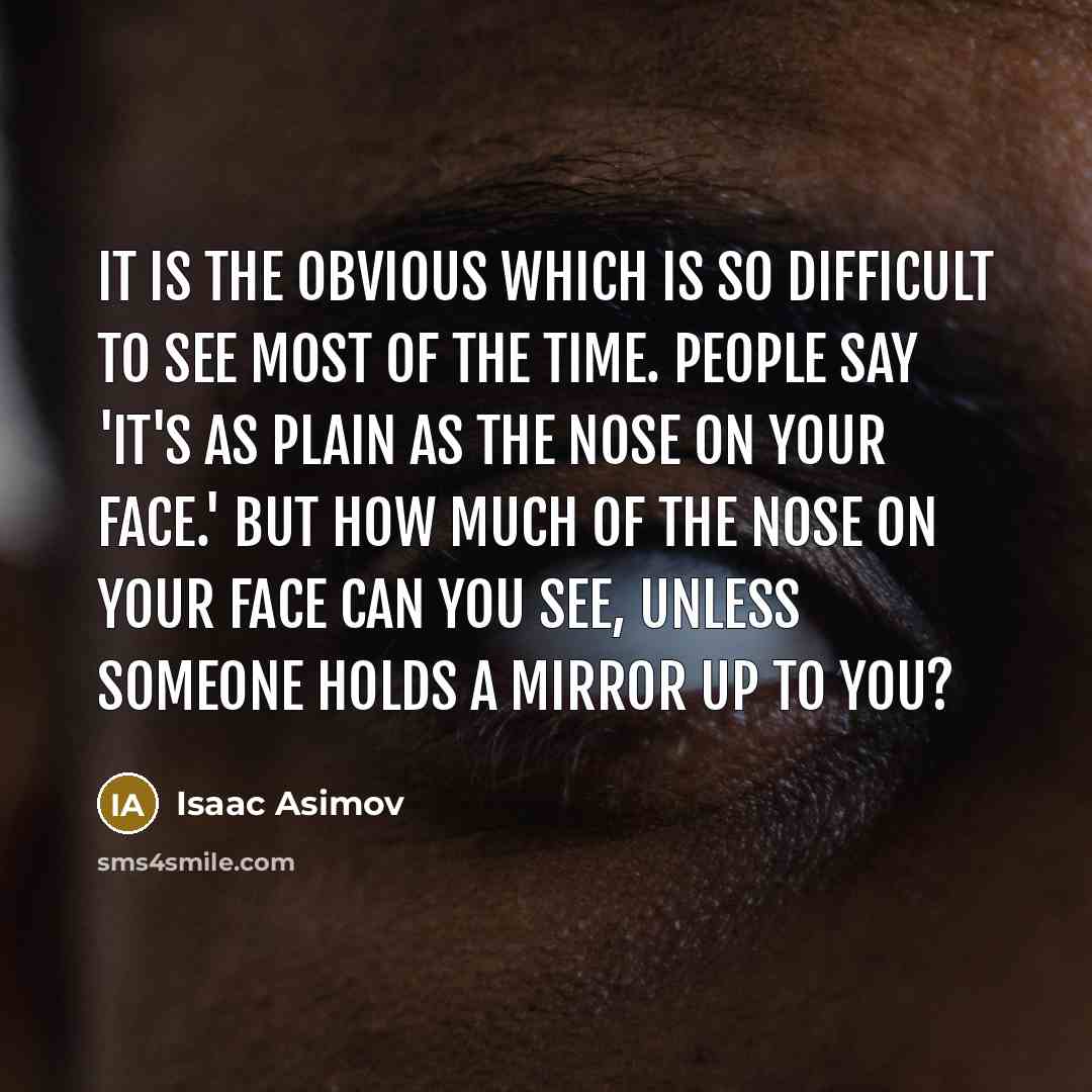 “It is the obvious which is so difficult to see most of the time. People say 'It's as plain as the nose on your face.' But how much of the nose on your face can you see, unless someone holds a mirror up to you?” quote by Isaac Asimov