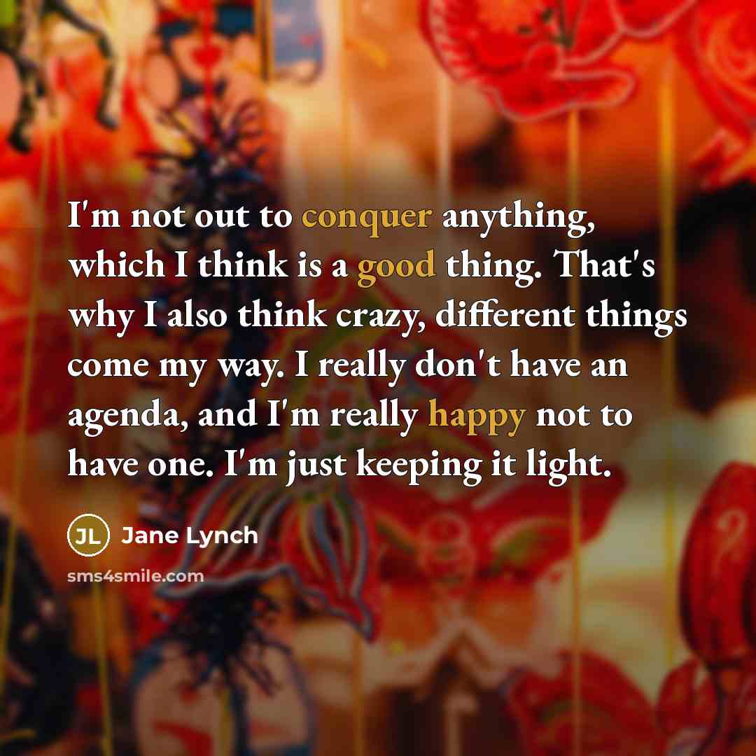 “I'm not out to conquer anything, which I think is a good thing. That's why I also think crazy, different things come my way. I really don't have an agenda, and I'm really happy not to have one. I'm just keeping it light.” quote by Jane Lynch