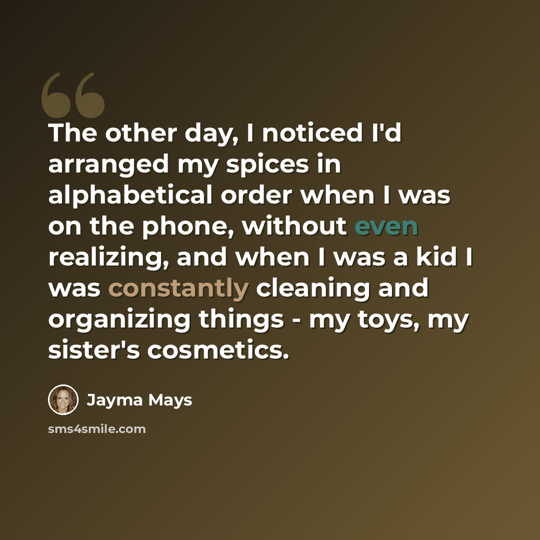 “The other day, I noticed I'd arranged my spices in alphabetical order when I was on the phone, without even realizing, and when I was a kid I was constantly cleaning and organizing things - my toys, my sister's cosmetics.” quote by Jayma Mays