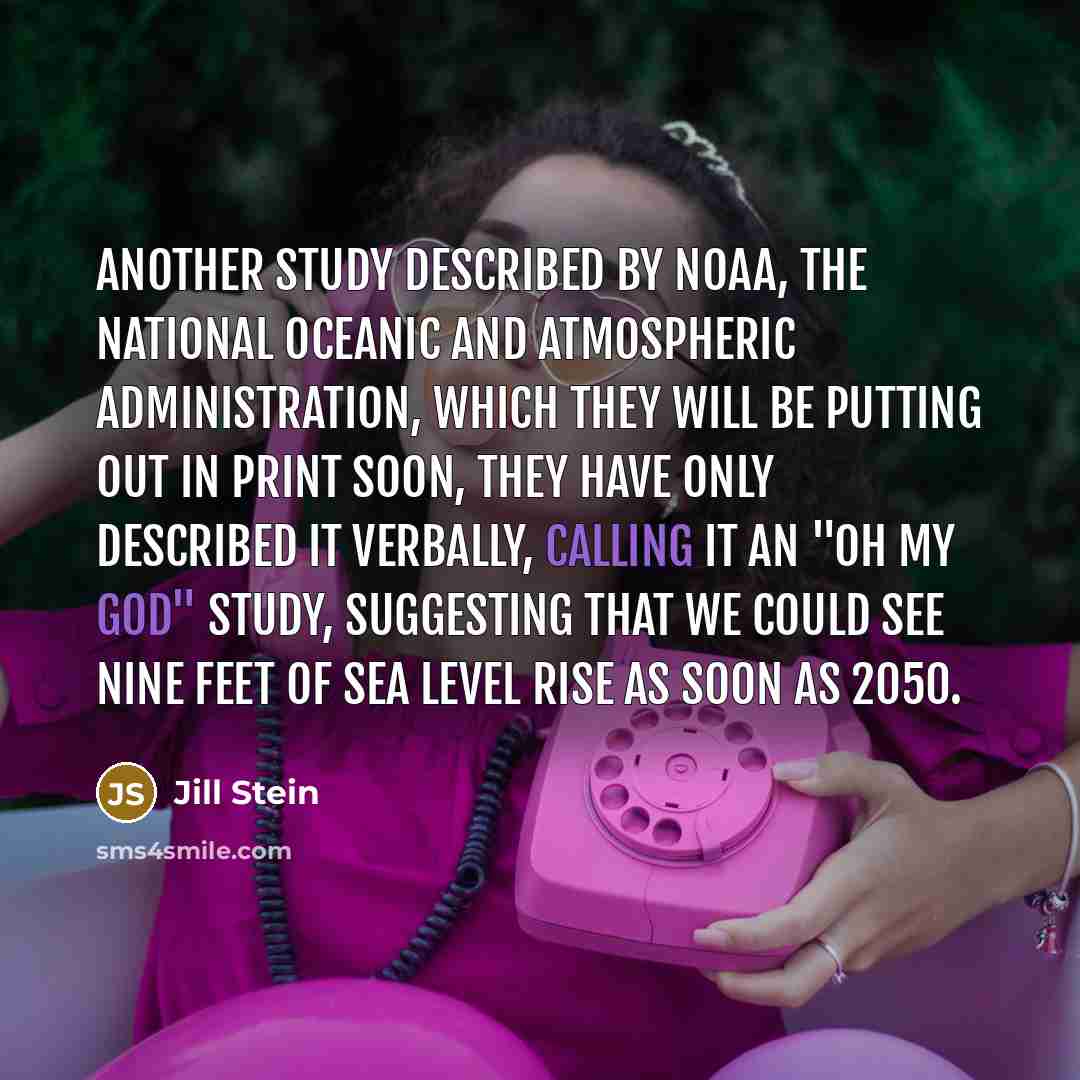 “Another study described by NOAA, the National Oceanic and Atmospheric Administration, which they will be putting out in print soon, they have only described it verbally, calling it an "Oh my God" study, suggesting that we could see nine feet of sea level rise as soon as 2050.” quote by Jill Stein