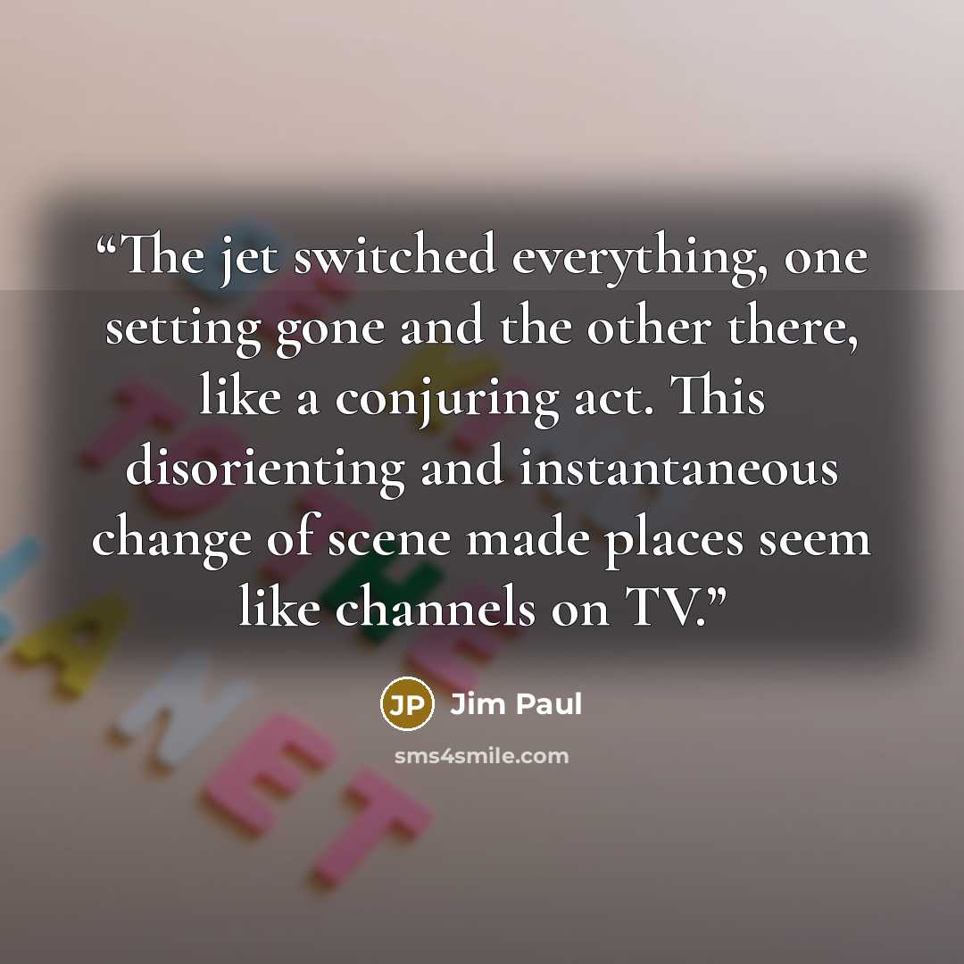 “The jet switched everything, one setting gone and the other there, like a conjuring act. This disorienting and instantaneous change of scene made places seem like channels on TV.” quote by Jim Paul