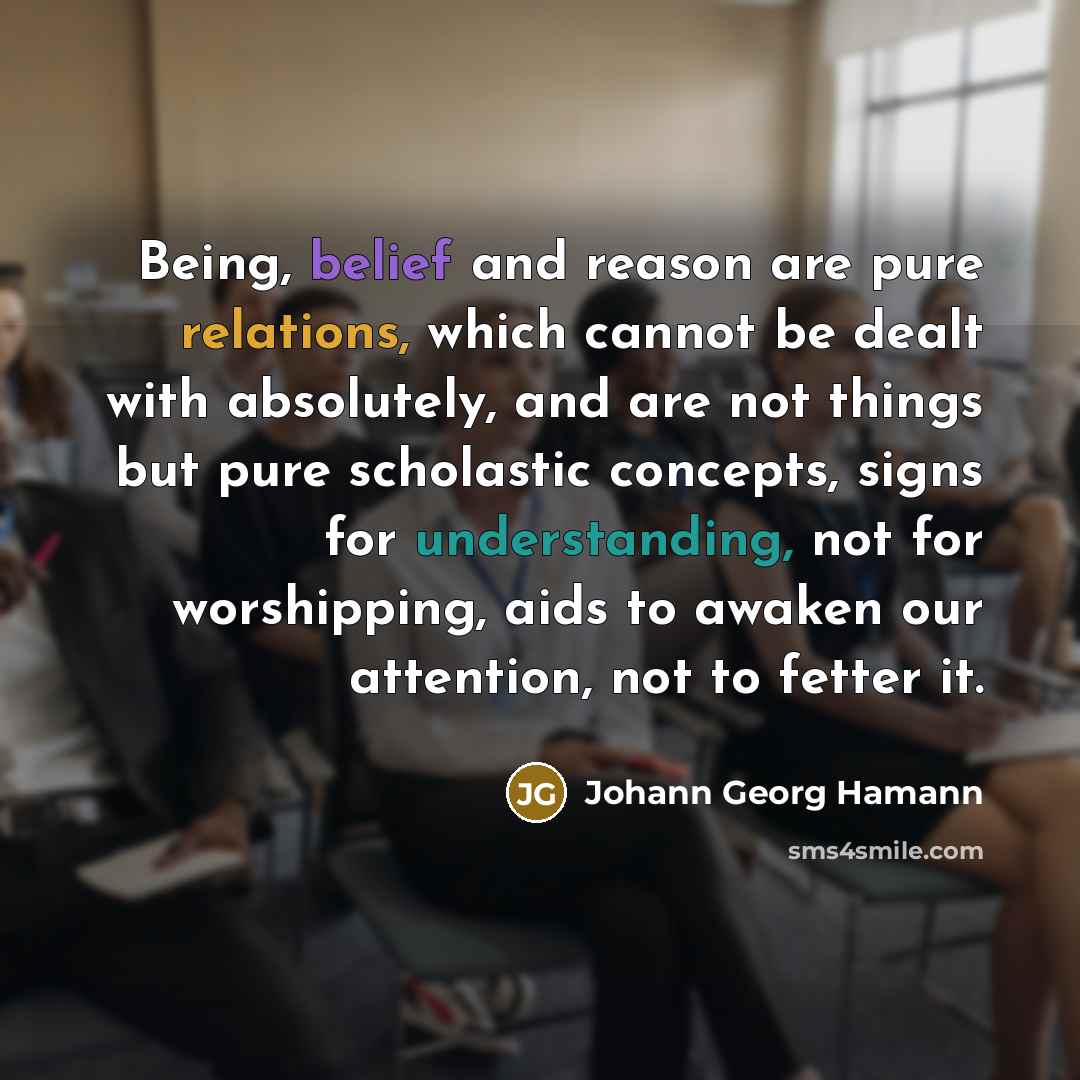 “Being, belief and reason are pure relations, which cannot be dealt with absolutely, and are not things but pure scholastic concepts, signs for understanding, not for worshipping, aids to awaken our attention, not to fetter it.” quote by Johann Georg Hamann