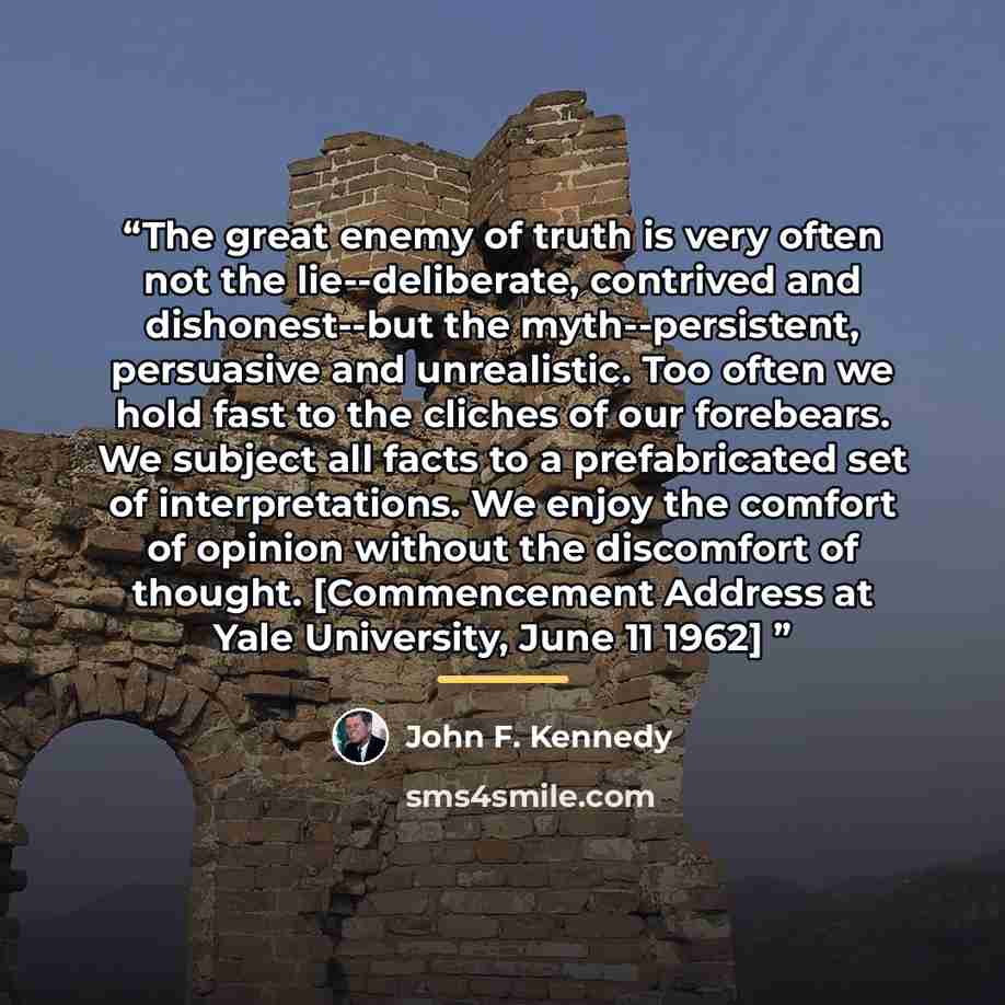 “The great enemy of truth is very often not the lie--deliberate, contrived and dishonest--but the myth--persistent, persuasive and unrealistic. Too often we hold fast to the cliches of our forebears. We subject all facts to a prefabricated set of interpretations. We enjoy the comfort of opinion…” quote by John F. Kennedy
