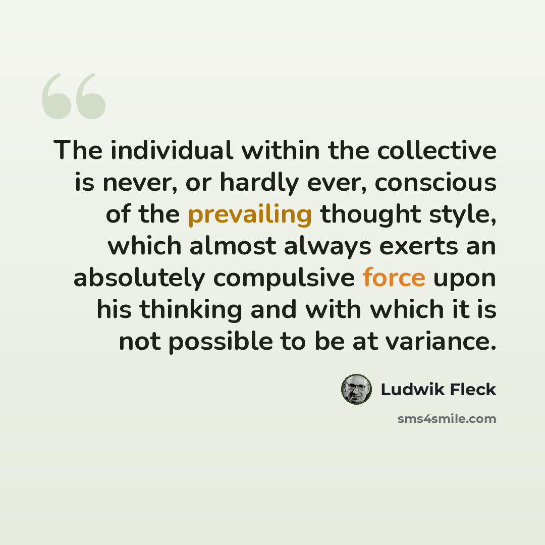 “The individual within the collective is never, or hardly ever, conscious of the prevailing thought style, which almost always exerts an absolutely compulsive force upon his thinking and with which it is not possible to be at variance.” quote by Ludwik Fleck