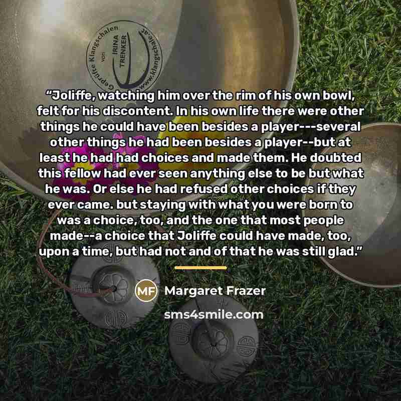 “Joliffe, watching him over the rim of his own bowl, felt for his discontent. In his own life there were other things he could have been besides a player---several other things he had been besides a player--but at least he had had choices and made them. He doubted this fellow had ever seen anything…” quote by Margaret Frazer