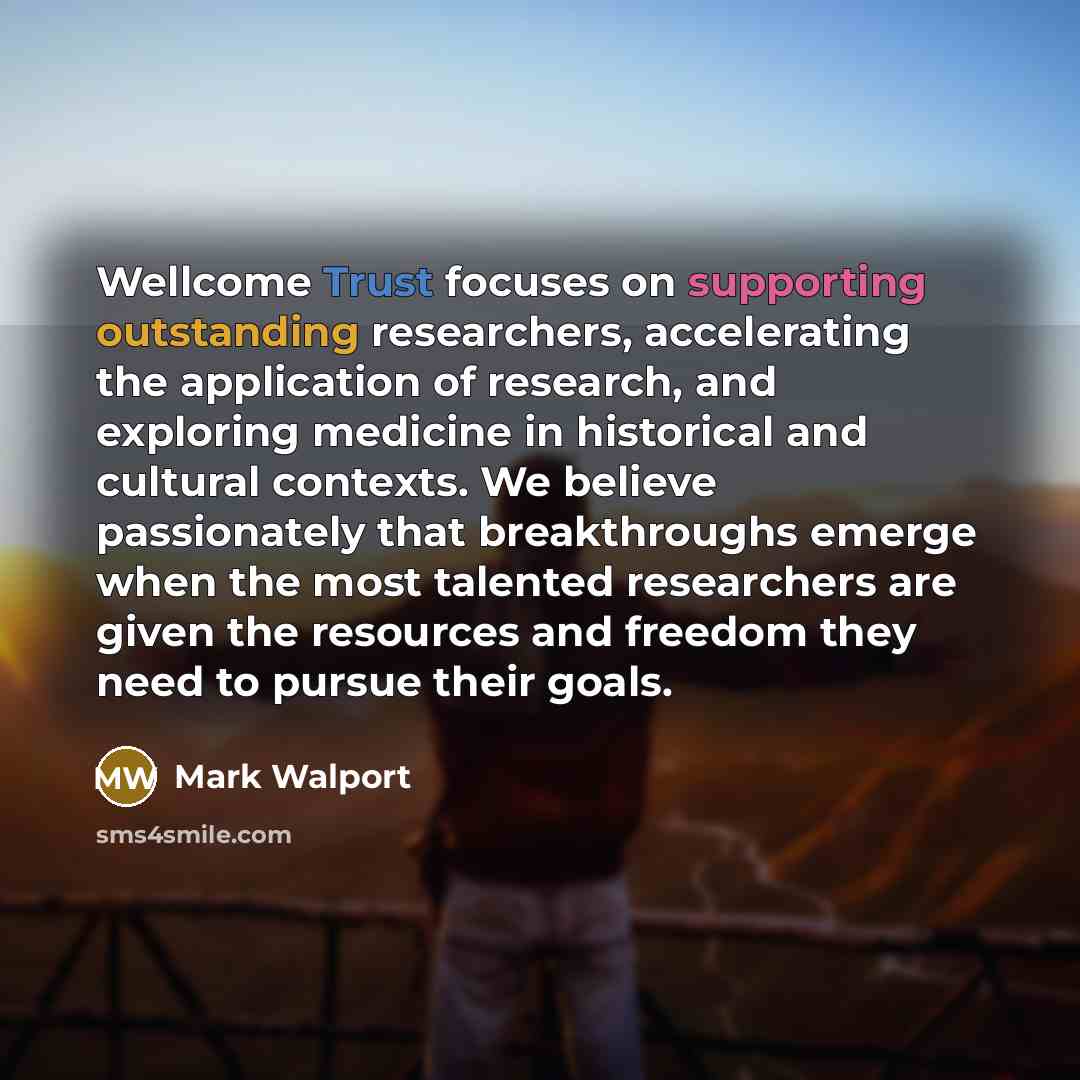 “Wellcome Trust focuses on supporting outstanding researchers, accelerating the application of research, and exploring medicine in historical and cultural contexts. We believe passionately that breakthroughs emerge when the most talented researchers are given the resources and freedom they need to…” quote by Mark Walport