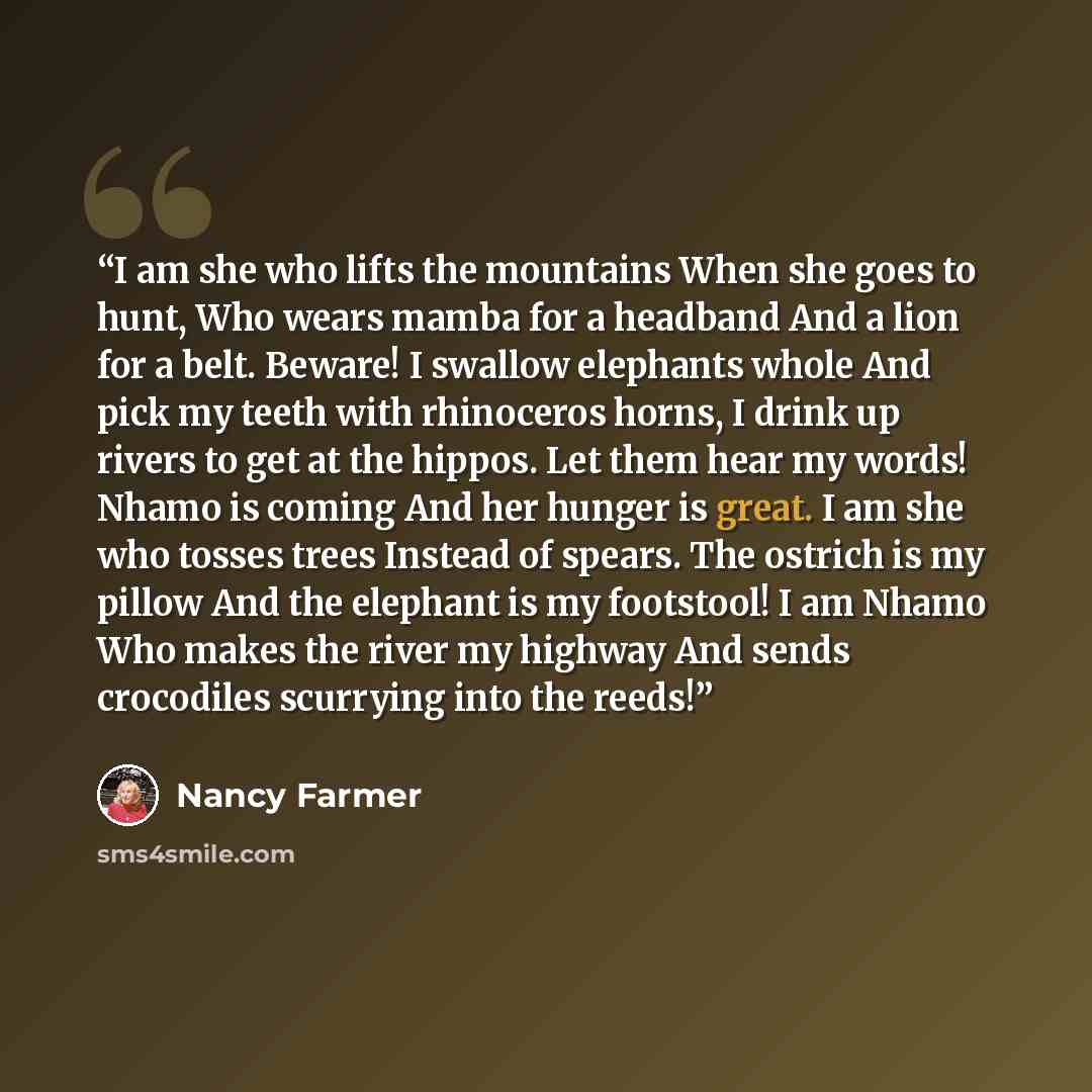 “I am she who lifts the mountains When she goes to hunt, Who wears mamba for a headband And a lion for a belt. Beware! I swallow elephants whole And pick my teeth with rhinoceros horns, I drink up rivers to get at the hippos. Let them hear my words! Nhamo is coming And her hunger is great. I am she…” quote by Nancy Farmer