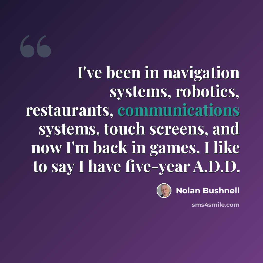 “I've been in navigation systems, robotics, restaurants, communications systems, touch screens, and now I'm back in games. I like to say I have five-year A.D.D.” quote by Nolan Bushnell