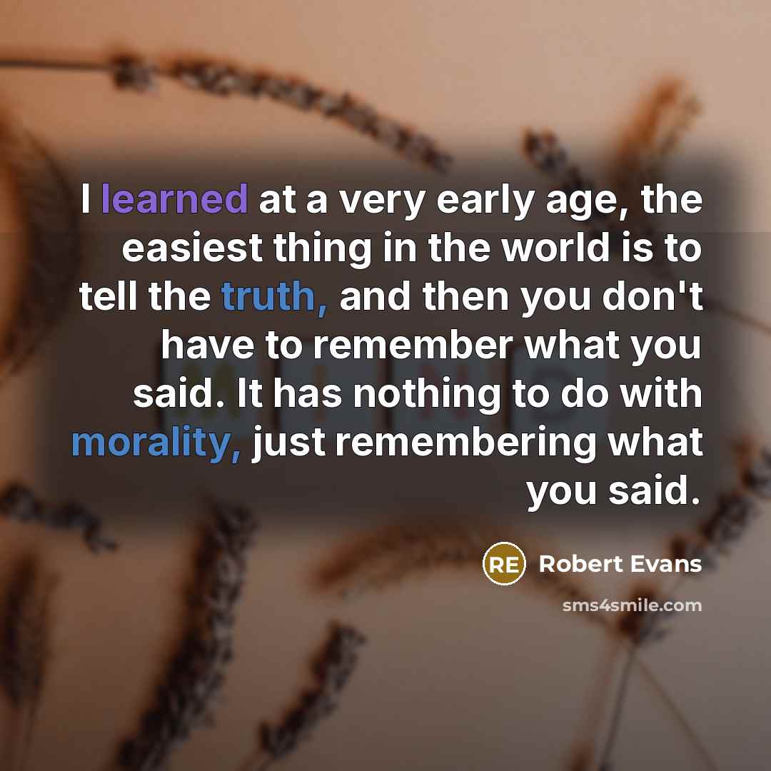 “I learned at a very early age, the easiest thing in the world is to tell the truth, and then you don't have to remember what you said. It has nothing to do with morality, just remembering what you said.” quote by Robert Evans