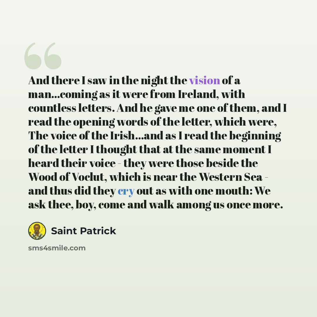 “And there I saw in the night the vision of a man…coming as it were from Ireland, with countless letters. And he gave me one of them, and I read the opening words of the letter, which were, The voice of the Irish...and as I read the beginning of the letter I thought that at the same moment I heard…” quote by Saint Patrick