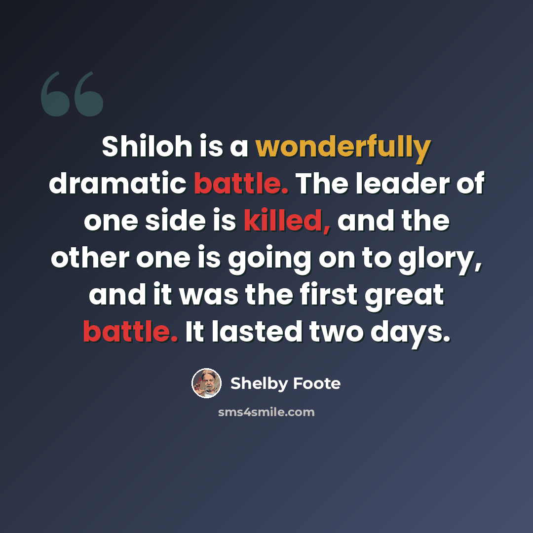 “Shiloh is a wonderfully dramatic battle. The leader of one side is killed, and the other one is going on to glory, and it was the first great battle. It lasted two days.” quote by Shelby Foote