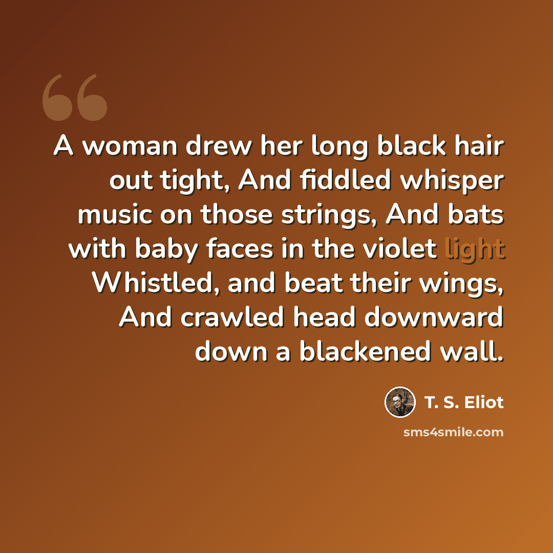 “A woman drew her long black hair out tight, And fiddled whisper music on those strings, And bats with baby faces in the violet light Whistled, and beat their wings, And crawled head downward down a blackened wall.” quote by T. S. Eliot