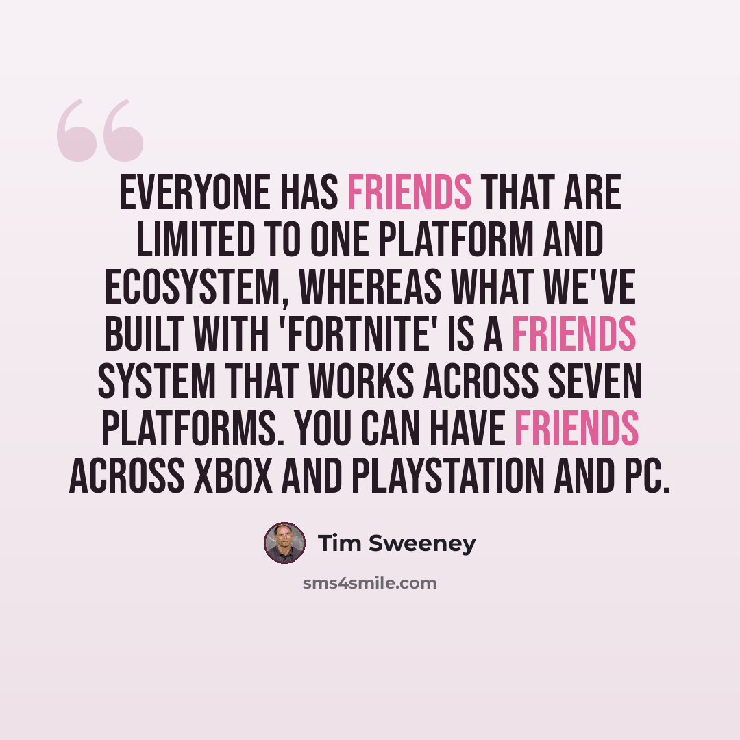 “Everyone has friends that are limited to one platform and ecosystem, whereas what we've built with 'Fortnite' is a friends system that works across seven platforms. You can have friends across Xbox and PlayStation and PC.” quote by Tim Sweeney