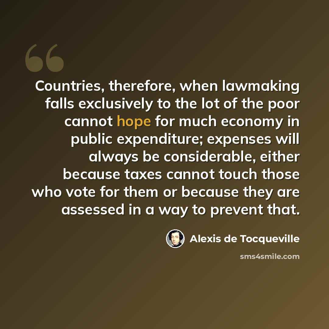 “Countries, therefore, when lawmaking falls exclusively to the lot of the poor cannot hope for much economy in public expenditure; expenses will always be considerable, either because taxes cannot touch those who vote for them or because they are assessed in a way to prevent that.” quote by Alexis de Tocqueville
