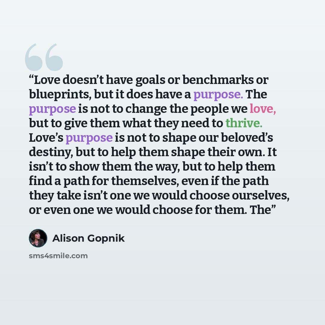 “Love doesn’t have goals or benchmarks or blueprints, but it does have a purpose. The purpose is not to change the people we love, but to give them what they need to thrive. Love’s purpose is not to shape our beloved’s destiny, but to help them shape their own. It isn’t to show them the way, but to…” quote by Alison Gopnik