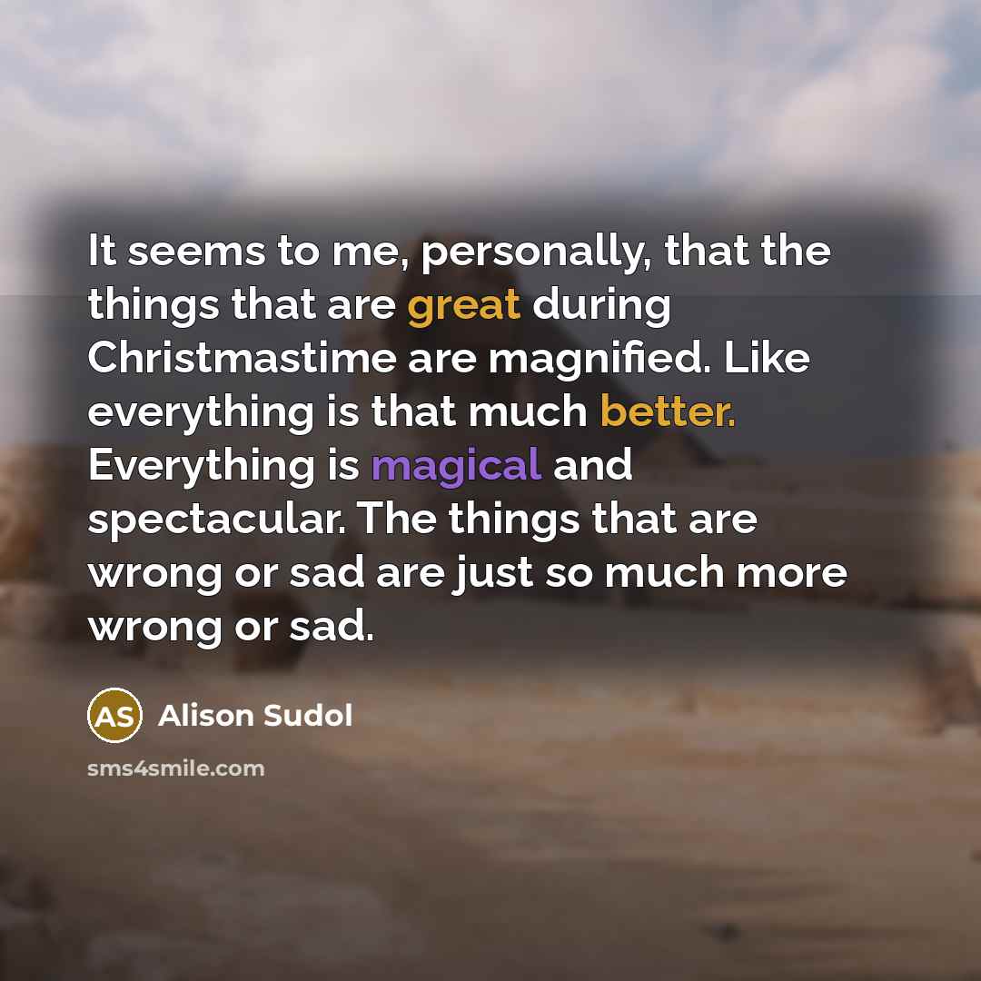 “It seems to me, personally, that the things that are great during Christmastime are magnified. Like everything is that much better. Everything is magical and spectacular. The things that are wrong or sad are just so much more wrong or sad.” quote by Alison Sudol
