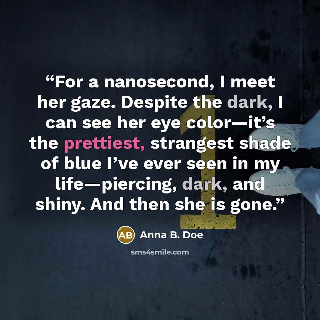 “For a nanosecond, I meet her gaze. Despite the dark, I can see her eye color—it’s the prettiest, strangest shade of blue I’ve ever seen in my life—piercing, dark, and shiny. And then she is gone.” quote by Anna B. Doe