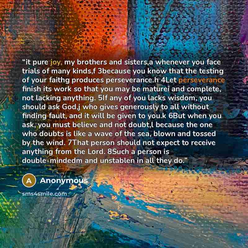 “it pure joy, my brothers and sisters,a whenever you face trials of many kinds,f 3because you know that the testing of your faithg produces perseverance.h 4Let perseverance finish its work so that you may be maturei and complete, not lacking anything. 5If any of you lacks wisdom, you should ask…” quote by Anonymous