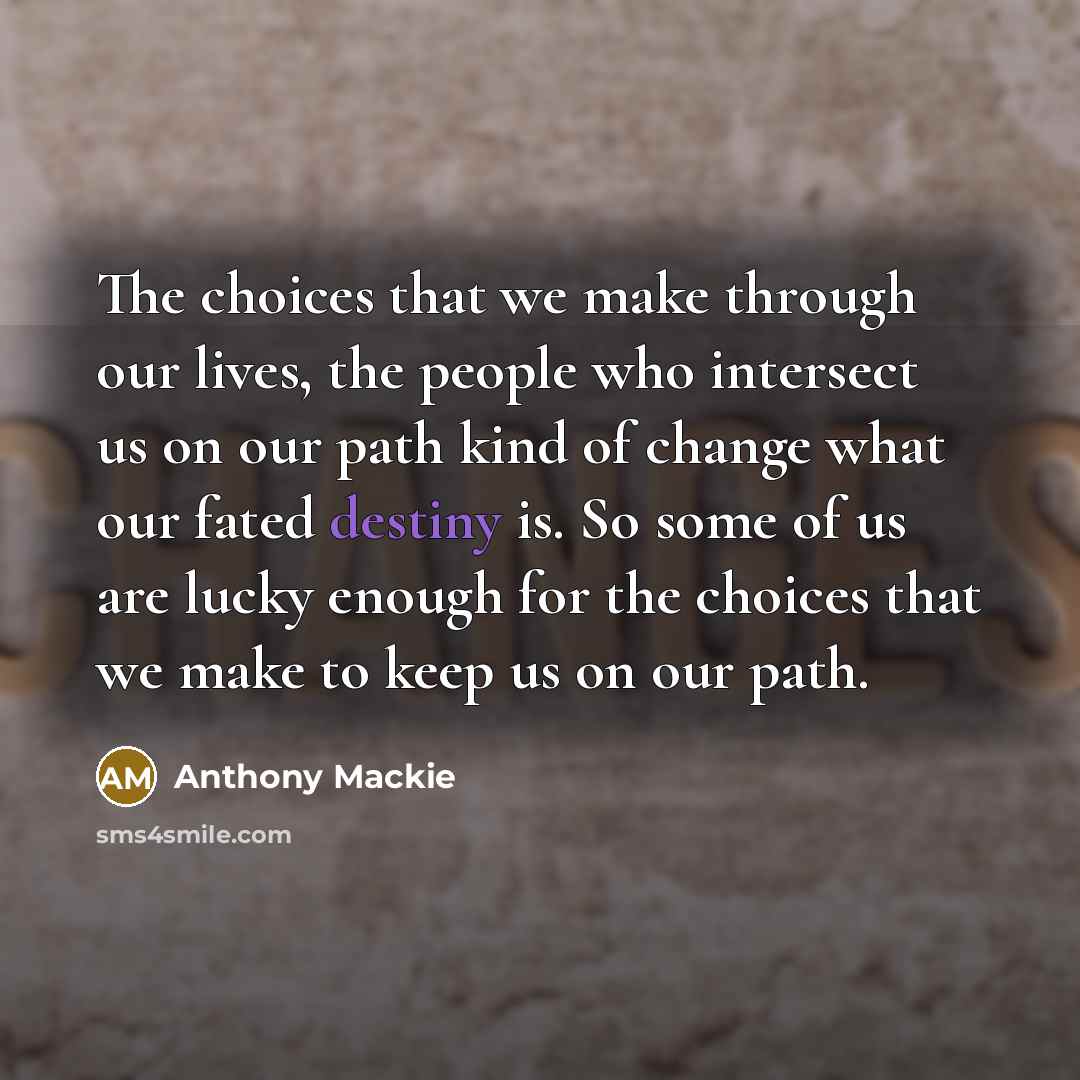 “The choices that we make through our lives, the people who intersect us on our path kind of change what our fated destiny is. So some of us are lucky enough for the choices that we make to keep us on our path.” quote by Anthony Mackie