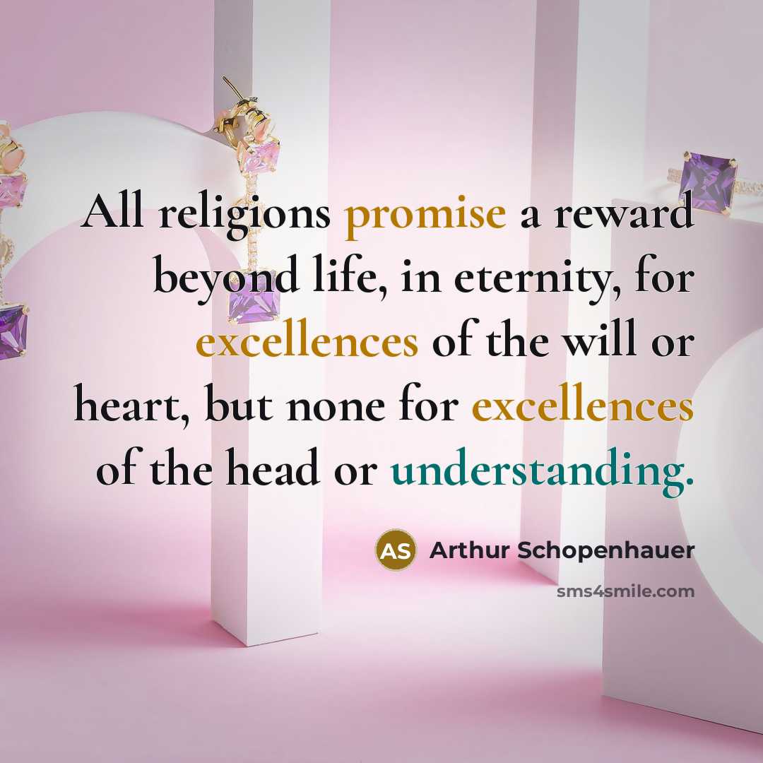 “All religions promise a reward beyond life, in eternity, for excellences of the will or heart, but none for excellences of the head or understanding.” quote by Arthur Schopenhauer