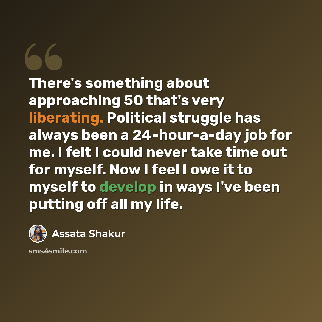 “There's something about approaching 50 that's very liberating. Political struggle has always been a 24-hour-a-day job for me. I felt I could never take time out for myself. Now I feel I owe it to myself to develop in ways I've been putting off all my life.” quote by Assata Shakur