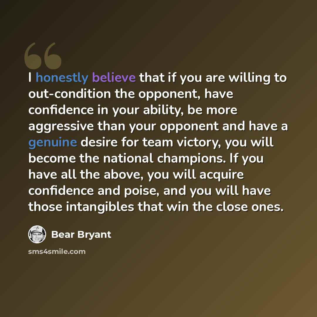 “I honestly believe that if you are willing to out-condition the opponent, have confidence in your ability, be more aggressive than your opponent and have a genuine desire for team victory, you will become the national champions. If you have all the above, you will acquire confidence and poise, and…” quote by Bear Bryant