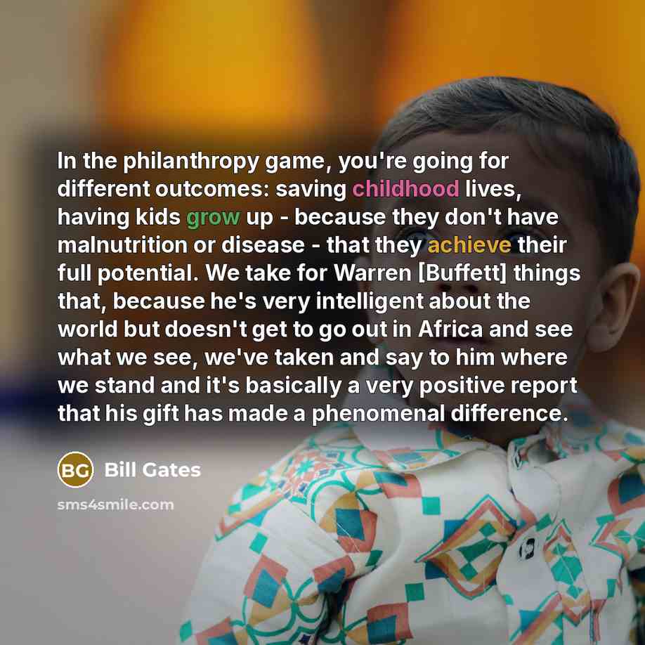 “In the philanthropy game, you're going for different outcomes: saving childhood lives, having kids grow up - because they don't have malnutrition or disease - that they achieve their full potential. We take for Warren [Buffett] things that, because he's very intelligent about the world but doesn't…” quote by Bill Gates