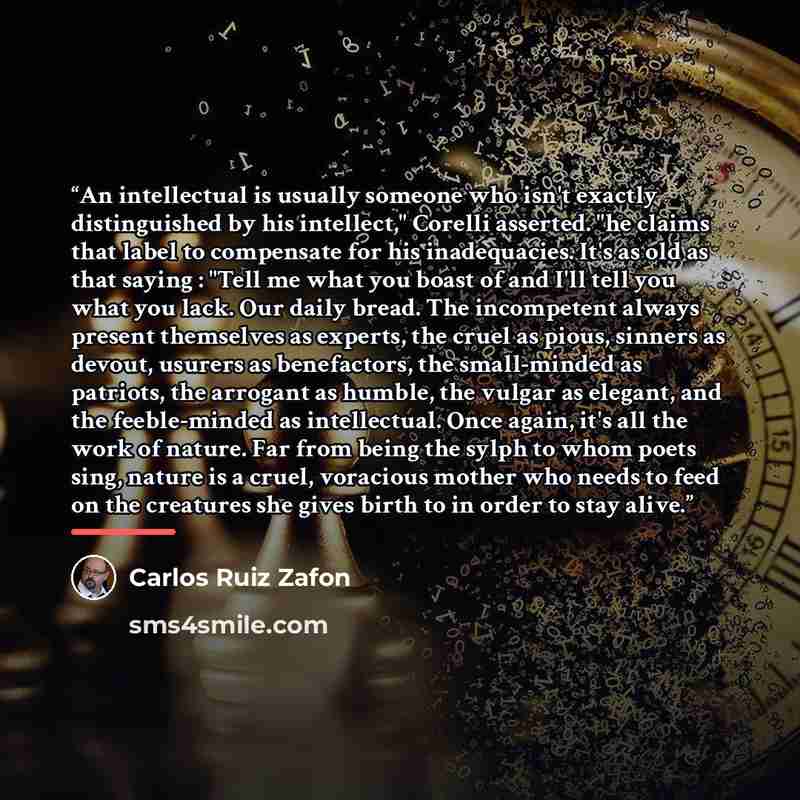 “An intellectual is usually someone who isn't exactly distinguished by his intellect," Corelli asserted. "he claims that label to compensate for his inadequacies. It's as old as that saying : "Tell me what you boast of and I'll tell you what you lack. Our daily bread. The incompetent always present…” quote by Carlos Ruiz Zafón