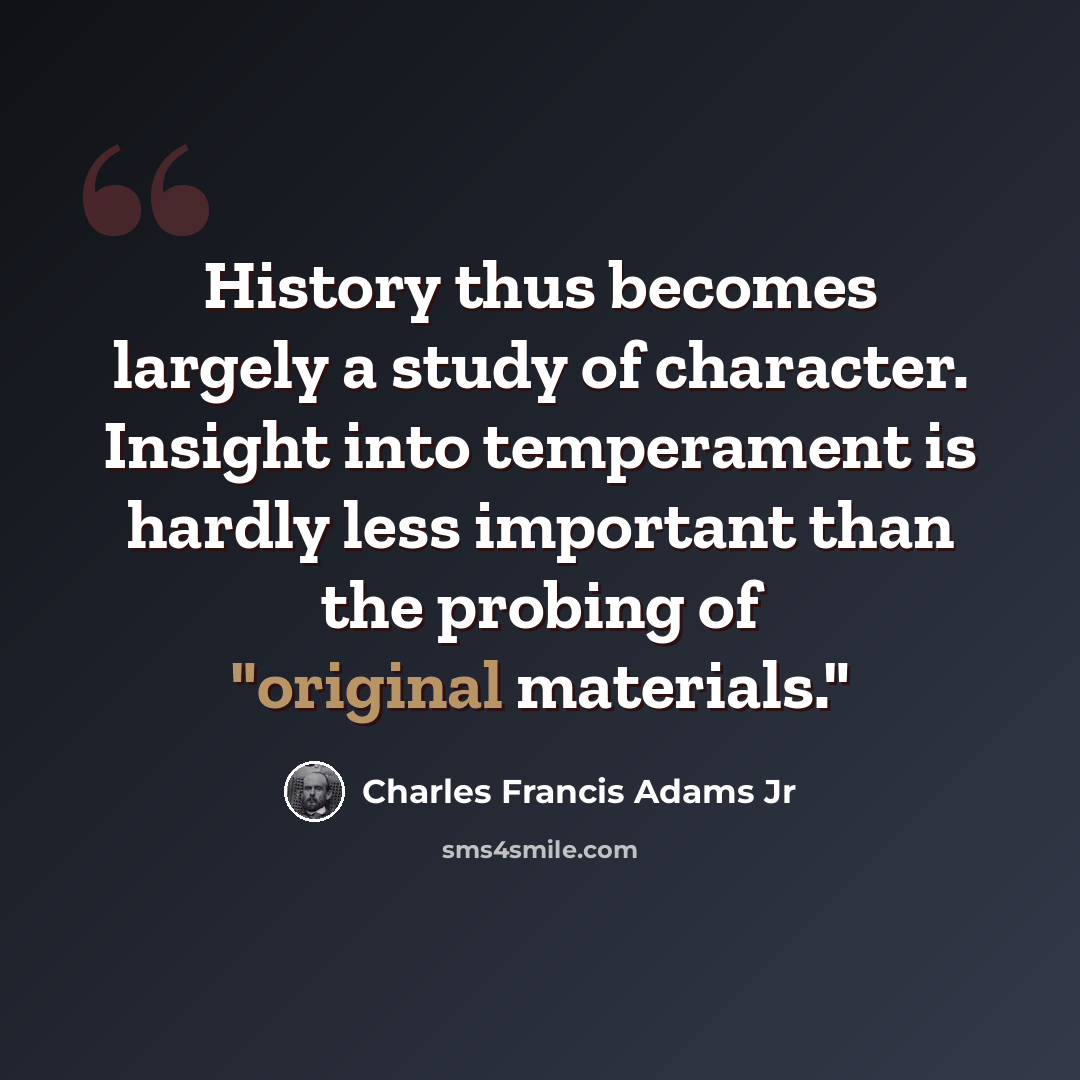 “History thus becomes largely a study of character. Insight into temperament is hardly less important than the probing of "original materials."” quote by Charles Francis Adams Jr