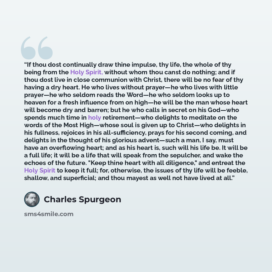 “If thou dost continually draw thine impulse, thy life, the whole of thy being from the Holy Spirit, without whom thou canst do nothing; and if thou dost live in close communion with Christ, there will be no fear of thy having a dry heart. He who lives without prayer—he who lives with little…” quote by Charles Spurgeon