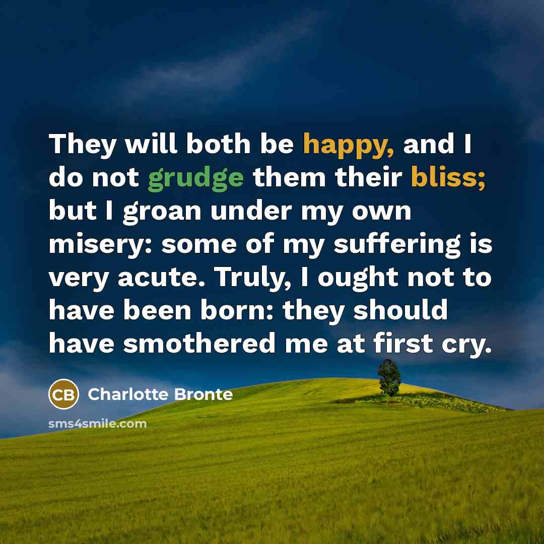 “They will both be happy, and I do not grudge them their bliss; but I groan under my own misery: some of my suffering is very acute. Truly, I ought not to have been born: they should have smothered me at first cry.” quote by Charlotte Bronte
