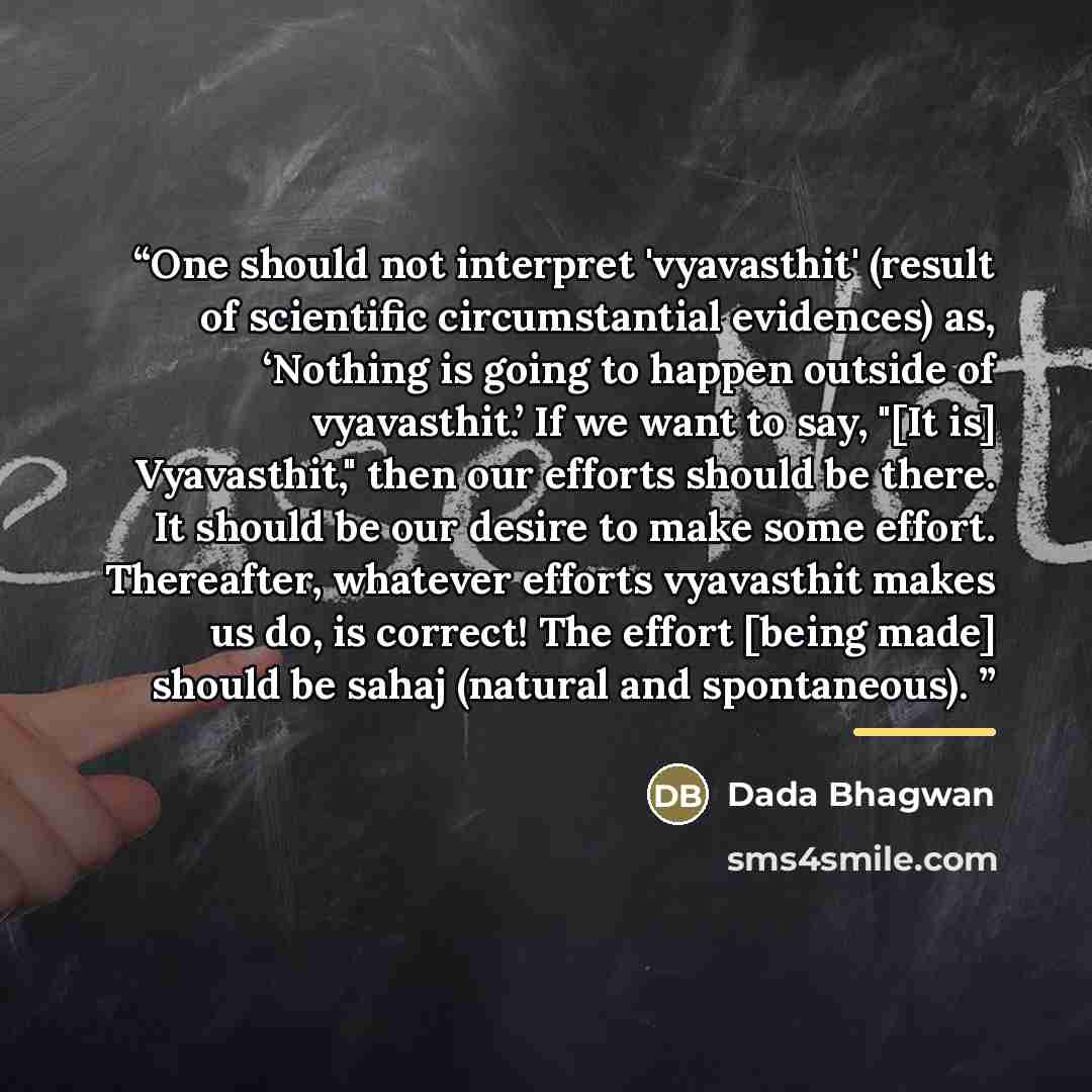“One should not interpret 'vyavasthit' (result of scientific circumstantial evidences) as, ‘Nothing is going to happen outside of vyavasthit.’ If we want to say, "[It is] Vyavasthit," then our efforts should be there. It should be our desire to make some effort. Thereafter, whatever efforts…” quote by Dada Bhagwan