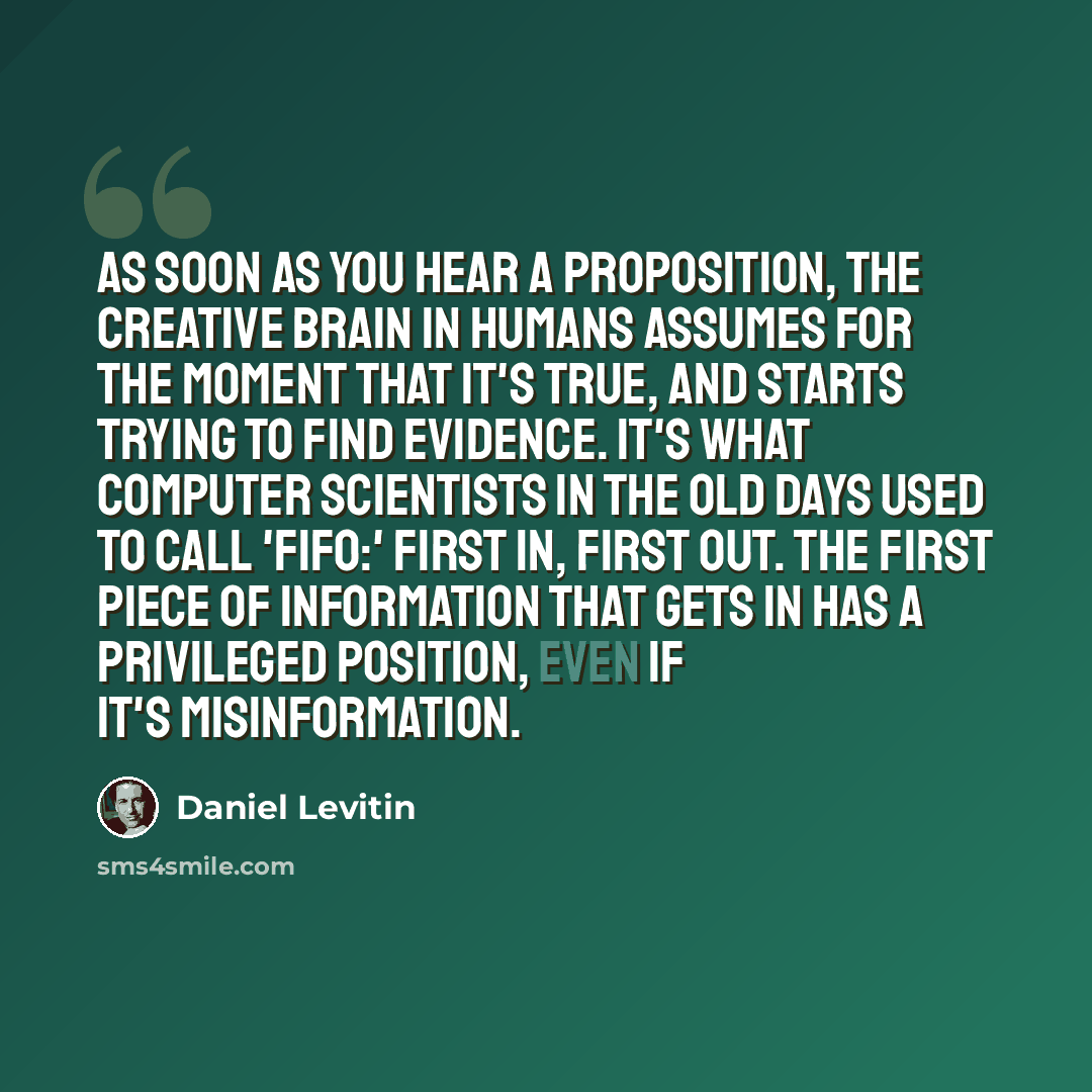 “As soon as you hear a proposition, the creative brain in humans assumes for the moment that it's true, and starts trying to find evidence. It's what computer scientists in the old days used to call 'Fifo:' first in, first out. The first piece of information that gets in has a privileged position…” quote by Daniel Levitin