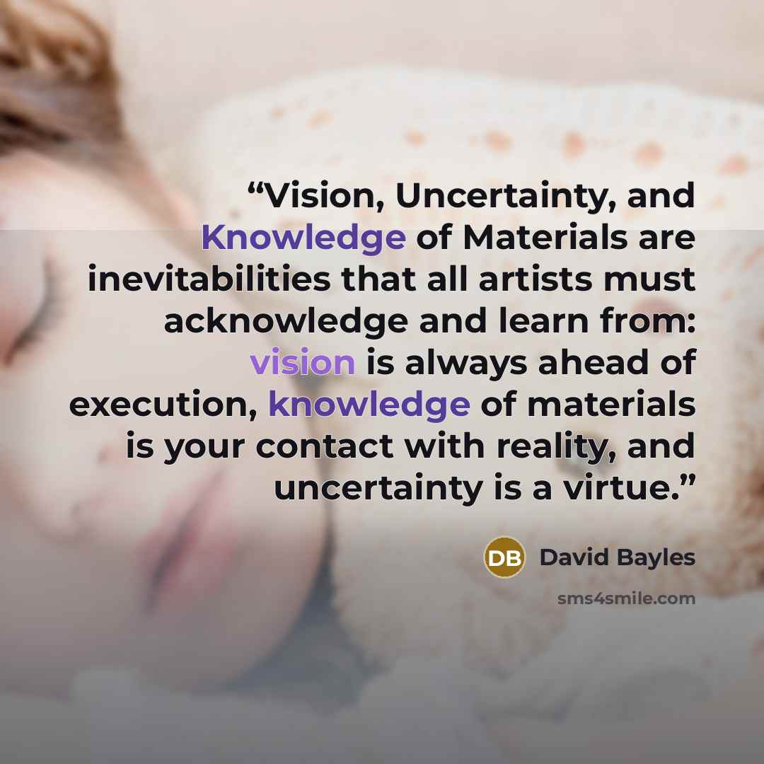 “Vision, Uncertainty, and Knowledge of Materials are inevitabilities that all artists must acknowledge and learn from: vision is always ahead of execution, knowledge of materials is your contact with reality, and uncertainty is a virtue.” quote by David Bayles