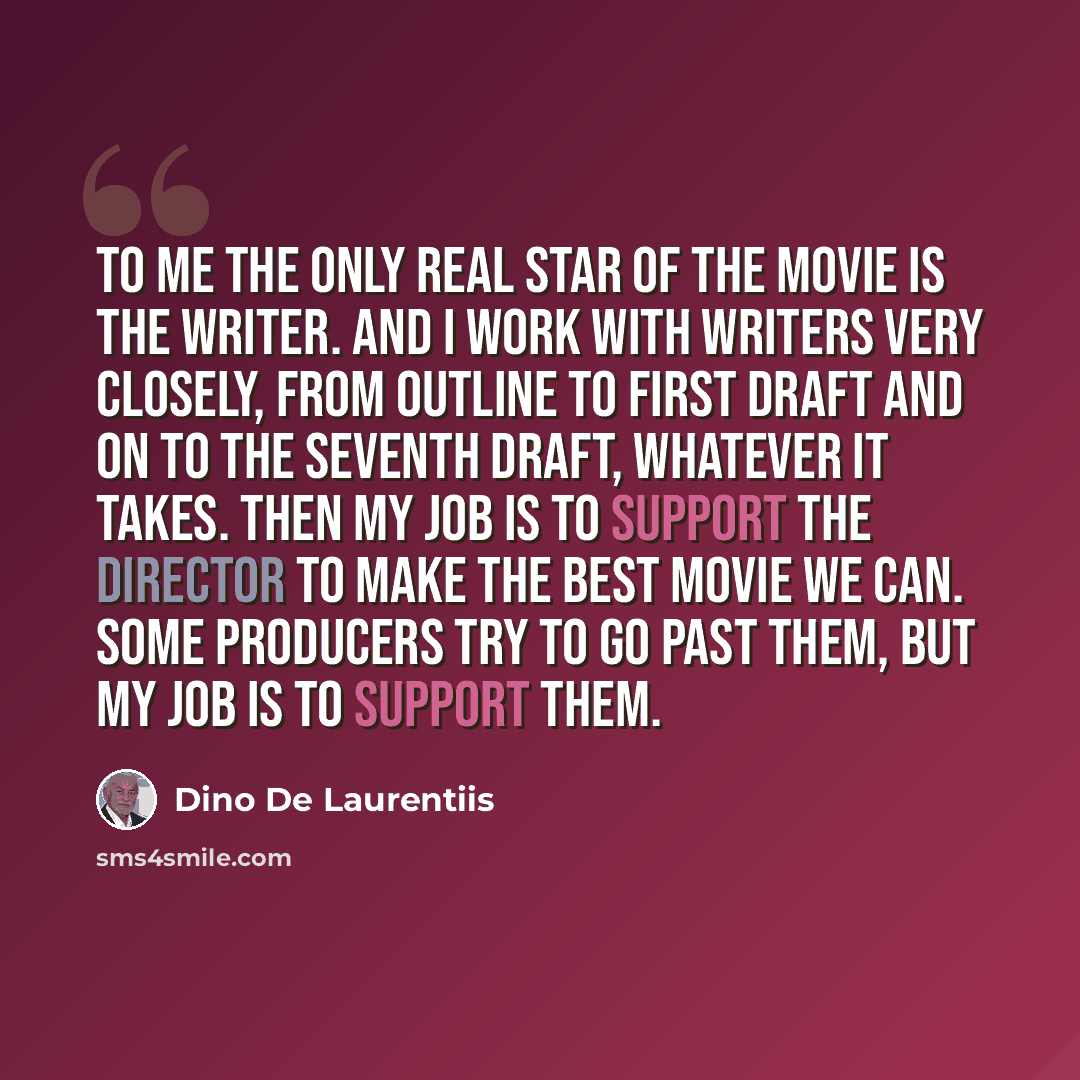 “To me the only real star of the movie is the writer. And I work with writers very closely, from outline to first draft and on to the seventh draft, whatever it takes. Then my job is to support the director to make the best movie we can. Some producers try to go past them, but my job is to support…” quote by Dino De Laurentiis