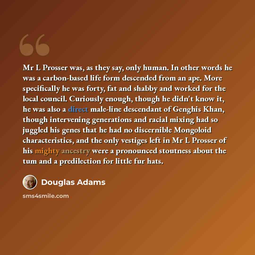 “Mr L Prosser was, as they say, only human. In other words he was a carbon-based life form descended from an ape. More specifically he was forty, fat and shabby and worked for the local council. Curiously enough, though he didn't know it, he was also a direct male-line descendant of Genghis Khan…” quote by Douglas Adams