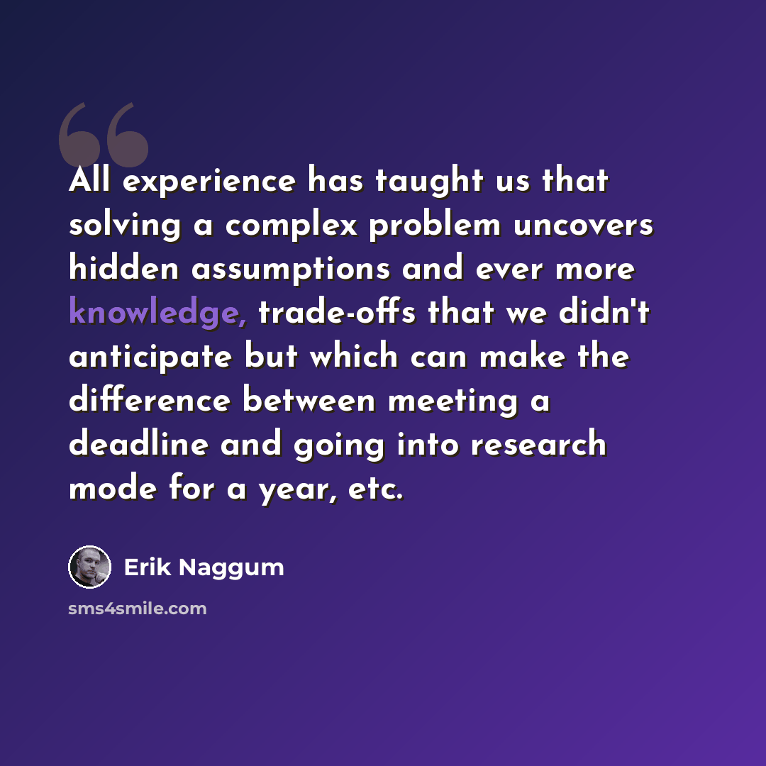 “All experience has taught us that solving a complex problem uncovers hidden assumptions and ever more knowledge, trade-offs that we didn't anticipate but which can make the difference between meeting a deadline and going into research mode for a year, etc.” quote by Erik Naggum