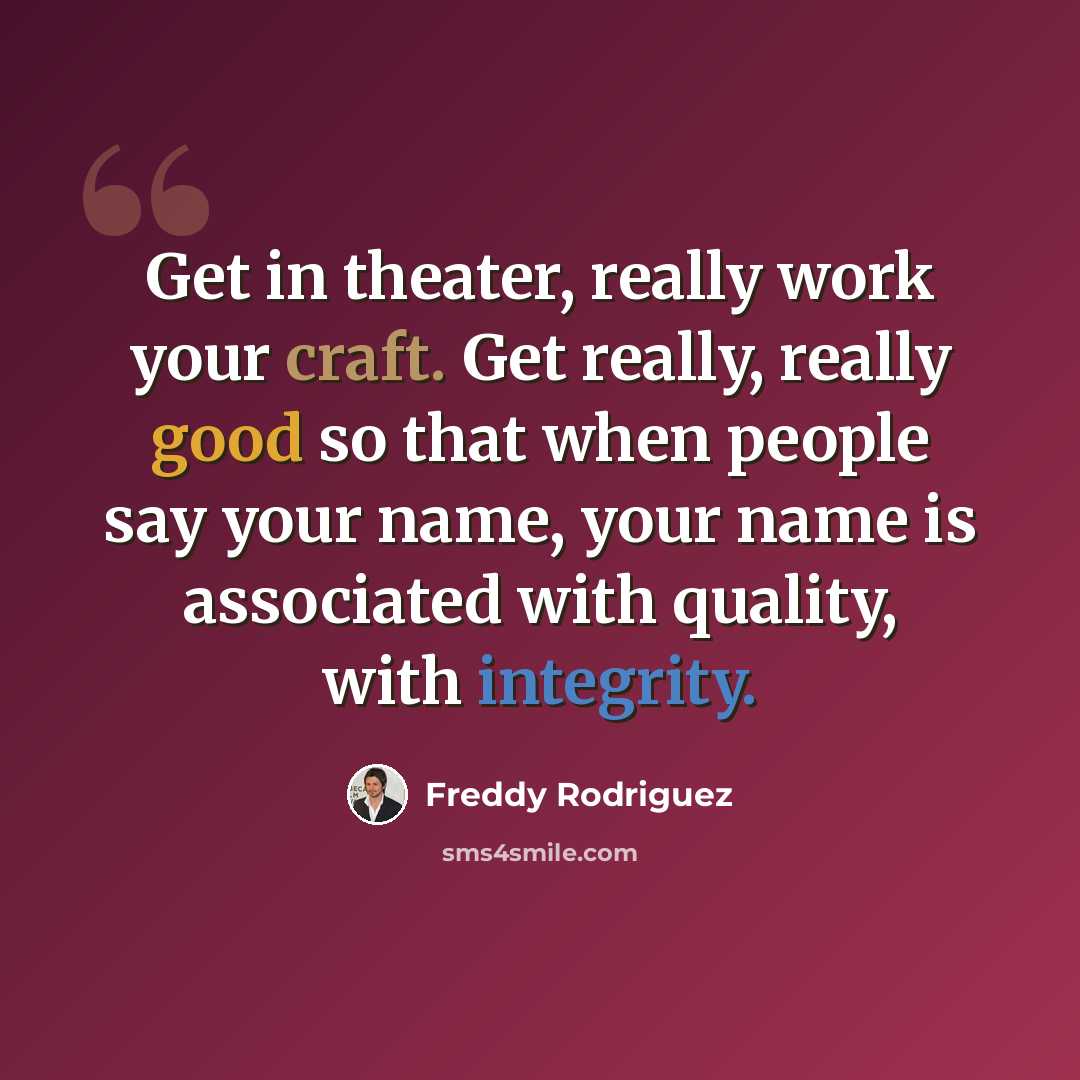 “Get in theater, really work your craft. Get really, really good so that when people say your name, your name is associated with quality, with integrity.” quote by Freddy Rodriguez