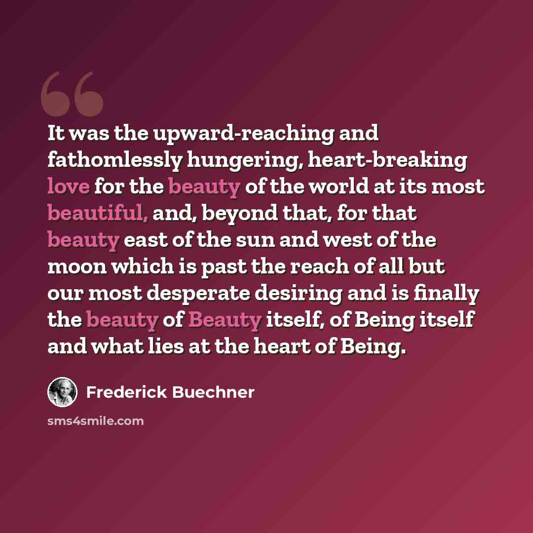 “It was the upward-reaching and fathomlessly hungering, heart-breaking love for the beauty of the world at its most beautiful, and, beyond that, for that beauty east of the sun and west of the moon which is past the reach of all but our most desperate desiring and is finally the beauty of Beauty…” quote by Frederick Buechner